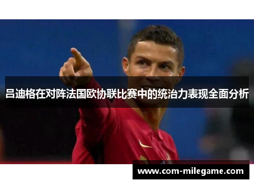 吕迪格在对阵法国欧协联比赛中的统治力表现全面分析